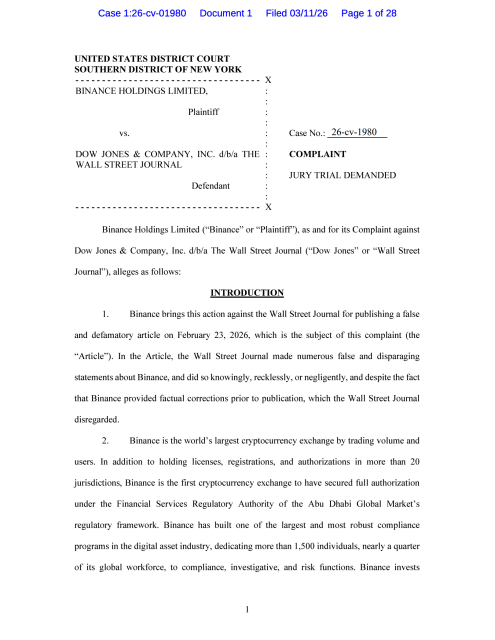 Binance Holdings Limited ("Binance" or "Plaintiff'), as and for its Complaint against Dow Jones &amp; Company, Inc. d/b/a The Wall Street Journal ("Dow Jones" or "Wall Street Journal"), alleges as follows: INTRODUCTION 1. Binance brings this action against the Wall Street Journal for publishing a false and defamatory article on February 23, 2026, which is the subject of this complaint (the "Article"). In the Article, the Wall Street Journal made numerous false and disparaging statements about Binance, and did so knowingly, recklessly, or negligently, and despite the fact that Binance provided factual corrections prior to publication, which the Wall Street Journal disregarded. 2. Binance is the world's largest cryptocurrency exchange by trading volume and users. In addition to holding licenses, registrations, and authorizations in more than 20 jurisdictions, Binance is the first cryptocurrency exchange to have secured full authorization under the Financial Services Regulatory Authority of the Abu Dhabi Global Market's regulatory framework. Binance has built one of the largest and most robust compliance programs in the digital asset industry, dedicating more than 1,500 individuals, nearly a quarter of its global workforce, to compliance, investigative, and risk functions. Binance invests