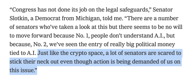 “Congress has not done its job on the legal safeguards,” Senator Slotkin, a Democrat from Michigan, told me. “There are a number of senators who’ve taken a look at this but there seems to be no will to move forward because No. 1, people don’t understand A.I., but because, No. 2, we’ve seen the entry of really big political money tied to A.I. Just like the crypto space, a lot of senators are scared to stick their neck out even though action is being demanded of us on this issue.”