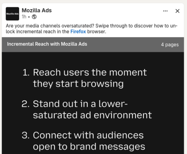 Screenshot of a LinkedIn post from Mozilla Ads

Are your media channels oversaturated? Swipe through to discover how to un-
lock incremental reach in the Firefox browser.

Incremental Reach with Mozilla Ads 4 pages

1. Reach users the moment they start browsing
2. Stand out in a lower-saturated ad environment
3. Connect with audiences open to brand messages