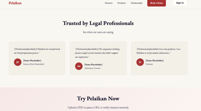Screenshot from pelaikan, an ai-powered product that claims to double-check legal citations returned by other ai agents to confirm that they exist and support your arguments. The header of this section reads "Trusted by Legal Professionals". The three quotations below are labeld "[Testimonial placeholder]" and all three are attributed to "[Name Placeholder]".

First quotation: "Pelaikan has transformed our brief preparation process." - [Name Placeholder], Partner, [Firm Placeholder]"

Second quotation: "The congruence checking feature caught several citations that didn't support our arguments." - [Name Placeholder], Arbitration Counsel

Third quotation: "As a law professor, I use Pelaikan to verify student submissions." - [Name Placeholder], Professor