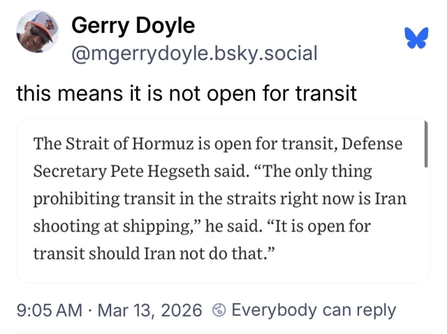 Gerry Doyle (@mgerrydoyle.bsky.social):
this means it is not open for transit

Quoted text:
The Strait of Hormuz is open for transit, Defense Secretary Pete Hegseth said. "The only thing prohibiting transit in the straits right now is Iran shooting at shipping," he said. "It is open for transit should Iran not do that."