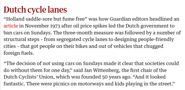 Dutch cycle lanes

“Holland saddle-sore but fume free” was how Guardian editors headlined an article in November 1973 after oil price spikes led the Dutch government to ban cars on Sundays. The three-month measure was followed by a number of structural steps – from segregated cycle lanes to designing people-friendly cities – that got people on their bikes and out of vehicles that chugged foreign fuels.

“The decision of not using cars on Sundays made it clear that societies could do without them for one day,” said Jan Wittenberg, the first chair of the Dutch Cyclists’ Union, which was founded 50 years ago. “And it looked fantastic. There were picnics on motorways and kids playing in the street.”