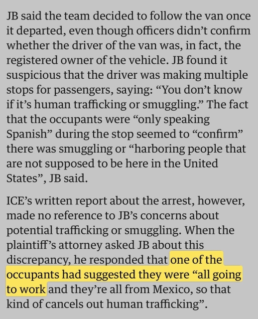 JB said the team decided to follow the van once it departed, even though officers didn’t confirm whether the driver of the van was, in fact, the registered owner of the vehicle. JB found it suspicious that the driver was making multiple stops for passengers, saying: “You don’t know if it’s human trafficking or smuggling.” The fact that the occupants were “only speaking Spanish” during the stop seemed to “confirm” there was smuggling or “harboring people that are not supposed to be here in the United States”, JB said.

ICE’s written report about the arrest, however, made no reference to JB’s concerns about potential trafficking or smuggling. When the plaintiff’s attorney asked JB about this discrepancy, he responded that one of the occupants had suggested they were “all going to work and they’re all from Mexico, so that kind of cancels out human trafficking”.