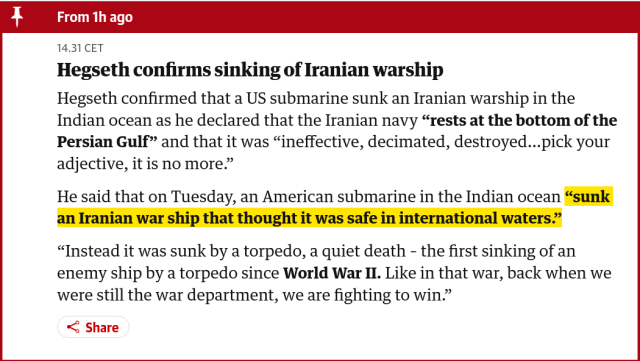 Screenshot of a snippet on the frontpage of the Guardian March 4 2026. The contents state: 

"Hegseth confirms sinking of Iranian warship

Hegseth confirmed that a US submarine sunk an Iranian warship in the Indian ocean as he declared that the Iranian navy “rests at the bottom of the Persian Gulf” and that it was “ineffective, decimated, destroyed…pick your adjective, it is no more.”

He said that on Tuesday, an American submarine in the Indian ocean “sunk an Iranian war ship that thought it was safe in international waters.”

“Instead it was sunk by a torpedo, a quiet death – the first sinking of an enemy ship by a torpedo since World War II. Like in that war, back when we were still the war department, we are fighting to win.”

Source: https://www.theguardian.com/world/live/2026/mar/04/iran-war-live-updates-us-israel-latest-news-strait-of-hormuz-middle-east-crisis
 