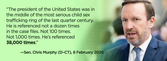 Sen. Chris Murphy (D–CT.), 8 February 2026: “The president of the United States was in the middle of the most serious child sex trafficking ring of the last quarter century. He is referenced not a dozen times in the case files. Not 100 times. Not 1,000 times. He's referenced 38,000 times.”