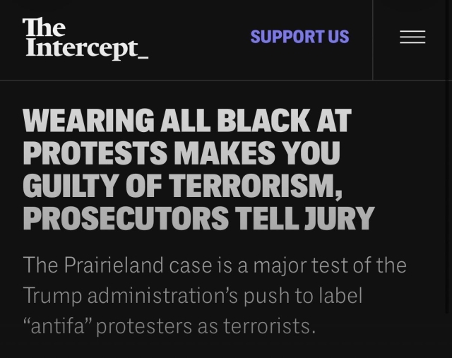 The Intercept_

WEARING ALL BLACK AT PROTESTS MAKES YOU GUILTY OF TERRORISM, PROSECUTORS TELL JURY

The Prairieland case is a major test of the Trump administration's push to label “antifa" protesters as terrorists.