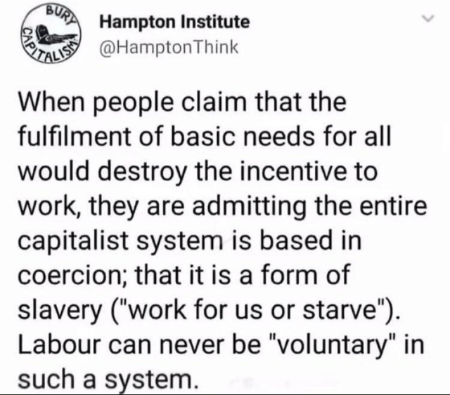 When people claim that the fulfilment of basic needs for all would destroy the incentive to work, they are admitting the entire capitalist system is based in coercion; that is a form of slavery ("work for us or starve"). Labour can never be voluntary in such a system.
