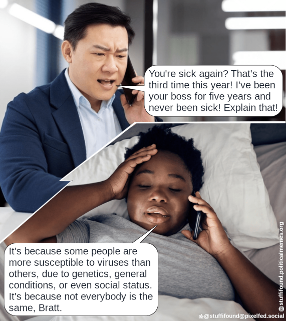 Top: a grumpy person sitting on their desk, holding a phone, saying "You're sick again? That's the third time this year! I've been your boss for five years and never been sick! Explain that!"

Bottom: A person laying in bed with their one hand on their forehead and their other hand holding a phone, answering "It's because some people are more susceptible to viruses than others, due to genetics, general conditions, or even social status. It's because not everyone is the same, Bratt."