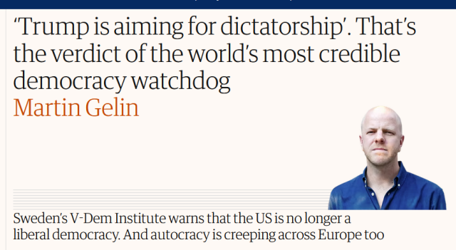 Headline from The Guardian:
‘Trump is aiming for dictatorship’. That’s the verdict of the world’s most credible democracy watchdog

Sweden’s V-Dem Institute warns that the US is no longer a liberal democracy. And autocracy is creeping across Europe too

by Martin Gelin