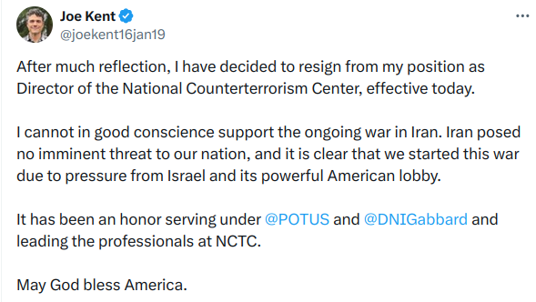 Joe Kent © BS

PW @joekentibjania
After much reflection, | have decided to resign from my position as
Director of the National Counterterrorism Center, effective today.
| cannot in good conscience support the ongoing war in Iran. Iran posed
no imminent threat to our nation, and it is clear that we started this war
due to pressure from Israel and its powerful American lobby.
It has been an honor serving under @POTUS and @DNIGabbard and
leading the professionals at NCTC.
May God bless America.
